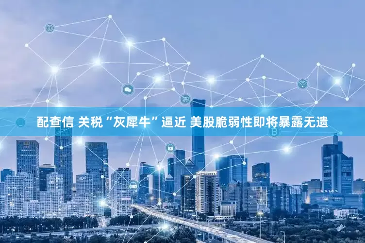 配查信 关税“灰犀牛”逼近 美股脆弱性即将暴露无遗