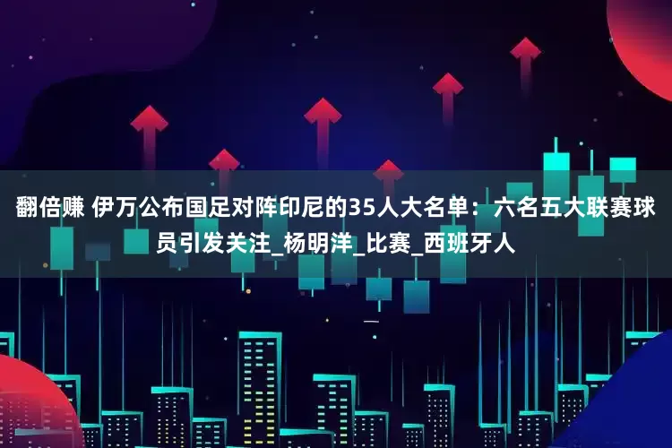 翻倍赚 伊万公布国足对阵印尼的35人大名单：六名五大联赛球员引发关注_杨明洋_比赛_西班牙人