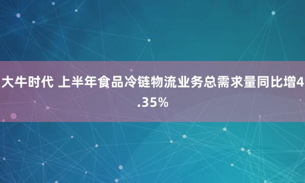大牛时代 上半年食品冷链物流业务总需求量同比增4.35%