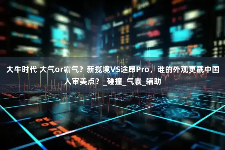大牛时代 大气or霸气？新揽境VS途昂Pro，谁的外观更戳中国人审美点？_碰撞_气囊_辅助