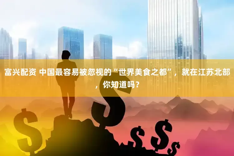 富兴配资 中国最容易被忽视的“世界美食之都”，就在江苏北部，你知道吗？