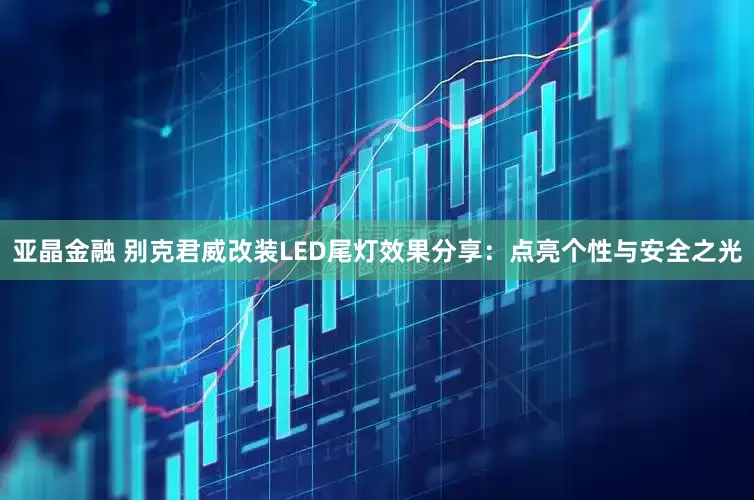 亚晶金融 别克君威改装LED尾灯效果分享：点亮个性与安全之光