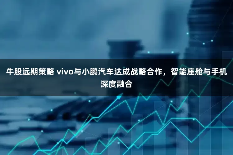 牛股远期策略 vivo与小鹏汽车达成战略合作，智能座舱与手机深度融合