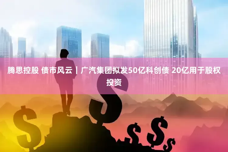 腾思控股 债市风云｜广汽集团拟发50亿科创债 20亿用于股权投资