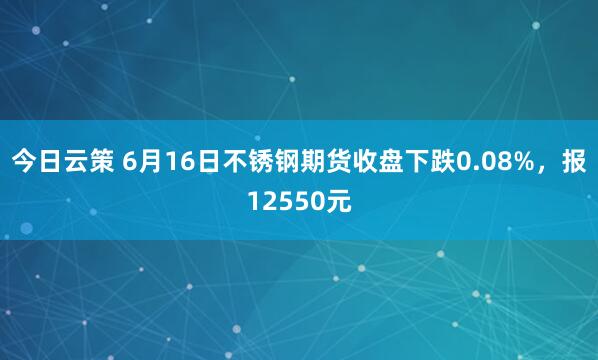 今日云策 6月16日不锈钢期货收盘下跌0.08%，报12550元