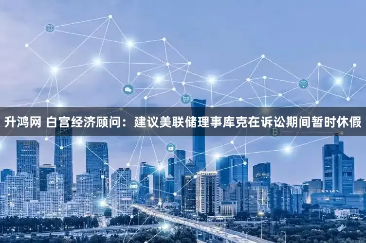 升鸿网 白宫经济顾问：建议美联储理事库克在诉讼期间暂时休假