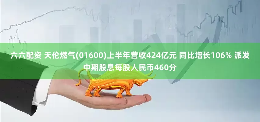 六六配资 天伦燃气(01600)上半年营收424亿元 同比增长106% 派发中期股息每股人民币460分