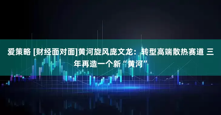 爱策略 [财经面对面]黄河旋风庞文龙：转型高端散热赛道 三年再造一个新“黄河”