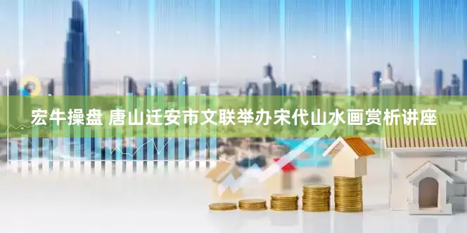 宏牛操盘 唐山迁安市文联举办宋代山水画赏析讲座