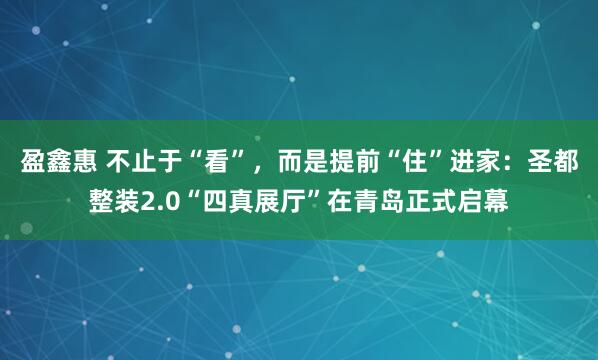 盈鑫惠 不止于“看”，而是提前“住”进家：圣都整装2.0“四真展厅”在青岛正式启幕