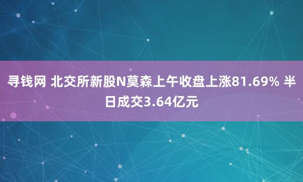 寻钱网 北交所新股N莫森上午收盘上涨81.69% 半日成交3.64亿元